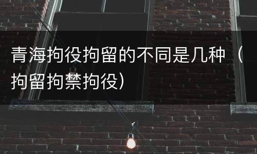 青海拘役拘留的不同是几种（拘留拘禁拘役）