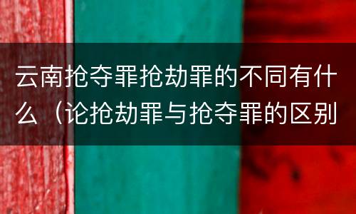 云南抢夺罪抢劫罪的不同有什么（论抢劫罪与抢夺罪的区别）