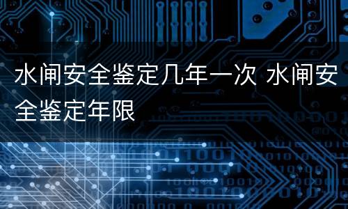 水闸安全鉴定几年一次 水闸安全鉴定年限