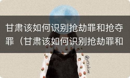 甘肃该如何识别抢劫罪和抢夺罪（甘肃该如何识别抢劫罪和抢夺罪呢）