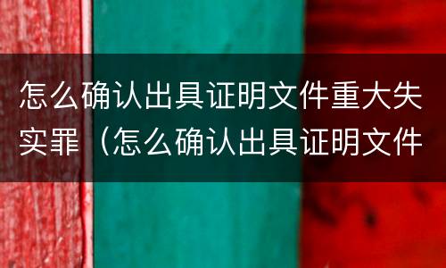 怎么确认出具证明文件重大失实罪（怎么确认出具证明文件重大失实罪的认定）