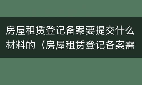 房屋租赁登记备案要提交什么材料的（房屋租赁登记备案需要什么材料）