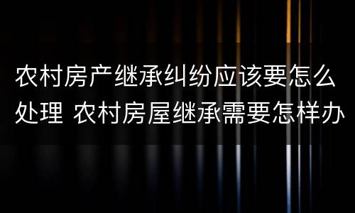 农村房产继承纠纷应该要怎么处理 农村房屋继承需要怎样办