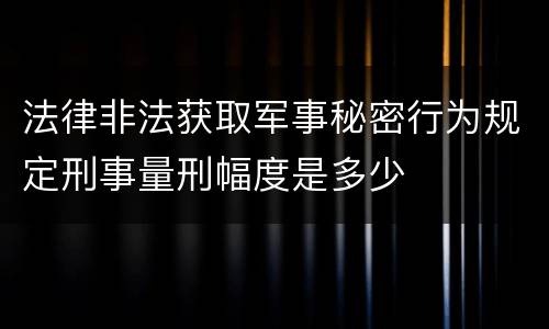 法律非法获取军事秘密行为规定刑事量刑幅度是多少