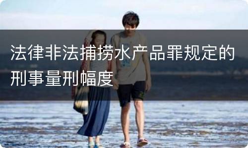 法律非法捕捞水产品罪规定的刑事量刑幅度