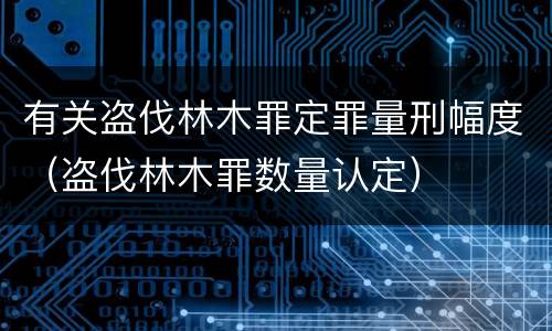 有关盗伐林木罪定罪量刑幅度（盗伐林木罪数量认定）