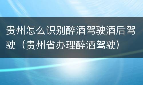 贵州怎么识别醉酒驾驶酒后驾驶（贵州省办理醉酒驾驶）