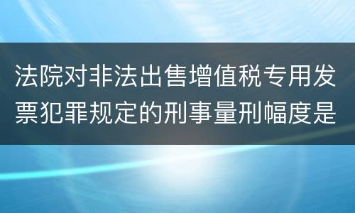 法院对非法出售增值税专用发票犯罪规定的刑事量刑幅度是什么