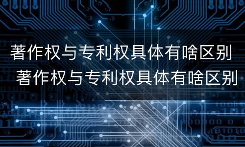 著作权与专利权具体有啥区别 著作权与专利权具体有啥区别和联系