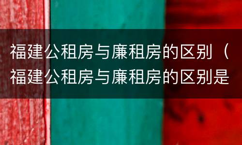 福建公租房与廉租房的区别（福建公租房与廉租房的区别是什么）