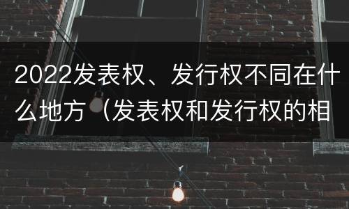 2022发表权、发行权不同在什么地方（发表权和发行权的相同点）