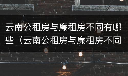 云南公租房与廉租房不同有哪些（云南公租房与廉租房不同有哪些区别）