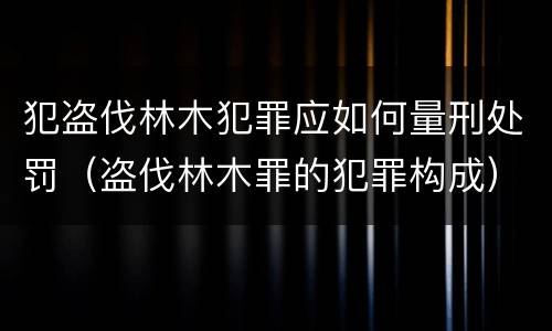 犯盗伐林木犯罪应如何量刑处罚（盗伐林木罪的犯罪构成）