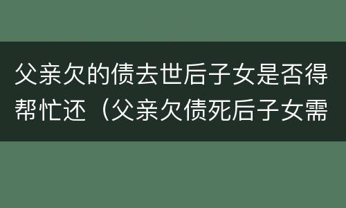 父亲欠的债去世后子女是否得帮忙还（父亲欠债死后子女需要还吗?）