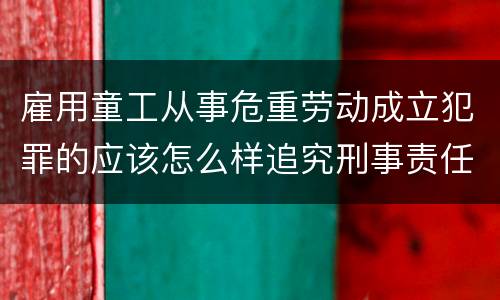 雇用童工从事危重劳动成立犯罪的应该怎么样追究刑事责任
