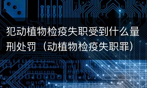 犯动植物检疫失职受到什么量刑处罚（动植物检疫失职罪）