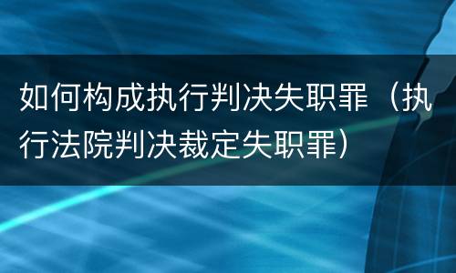 如何构成执行判决失职罪（执行法院判决裁定失职罪）