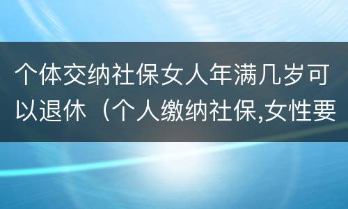 个体交纳社保女人年满几岁可以退休（个人缴纳社保,女性要几岁可以退休）