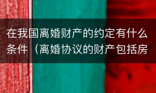 在我国离婚财产的约定有什么条件（离婚协议的财产包括房产吗）