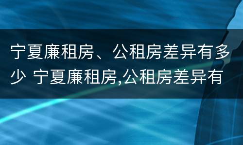 宁夏廉租房、公租房差异有多少 宁夏廉租房,公租房差异有多少个