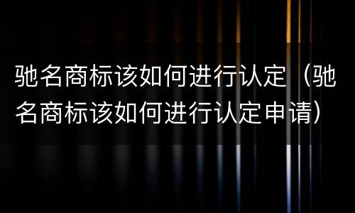 驰名商标该如何进行认定（驰名商标该如何进行认定申请）