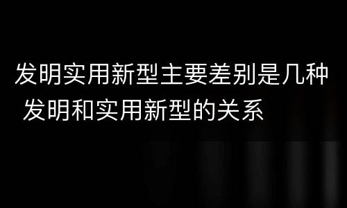 发明实用新型主要差别是几种 发明和实用新型的关系