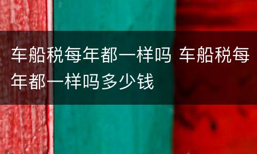 车船税每年都一样吗 车船税每年都一样吗多少钱