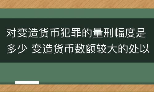 对变造货币犯罪的量刑幅度是多少 变造货币数额较大的处以下有期徒刑