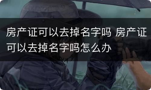 房产证可以去掉名字吗 房产证可以去掉名字吗怎么办