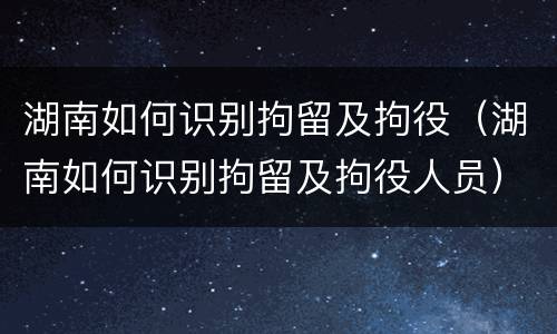 湖南如何识别拘留及拘役（湖南如何识别拘留及拘役人员）