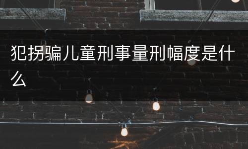 犯拐骗儿童刑事量刑幅度是什么