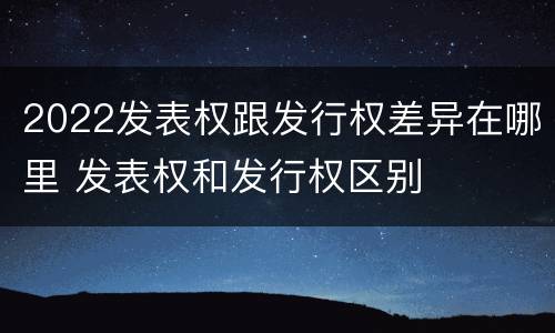 2022发表权跟发行权差异在哪里 发表权和发行权区别