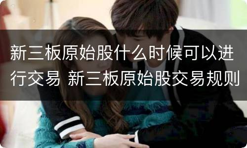 新三板原始股什么时候可以进行交易 新三板原始股交易规则