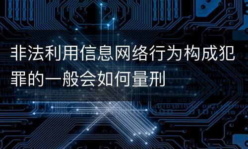 非法利用信息网络行为构成犯罪的一般会如何量刑