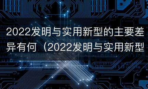 2022发明与实用新型的主要差异有何（2022发明与实用新型的主要差异有何意义）