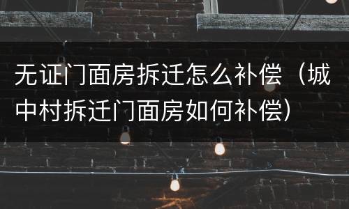无证门面房拆迁怎么补偿（城中村拆迁门面房如何补偿）