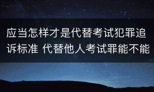 应当怎样才是代替考试犯罪追诉标准 代替他人考试罪能不能不起诉