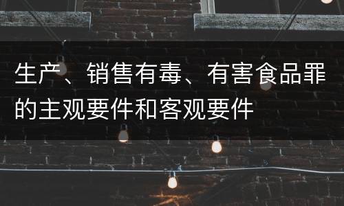 生产、销售有毒、有害食品罪的主观要件和客观要件