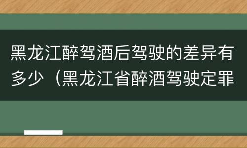 黑龙江醉驾酒后驾驶的差异有多少（黑龙江省醉酒驾驶定罪量刑标准）