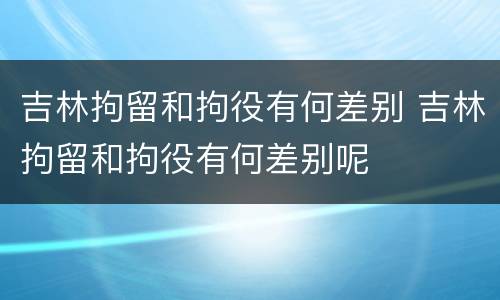 吉林拘留和拘役有何差别 吉林拘留和拘役有何差别呢