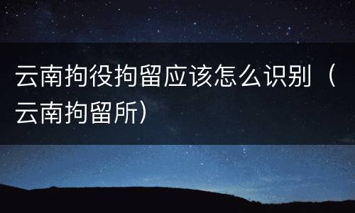 云南拘役拘留应该怎么识别（云南拘留所）