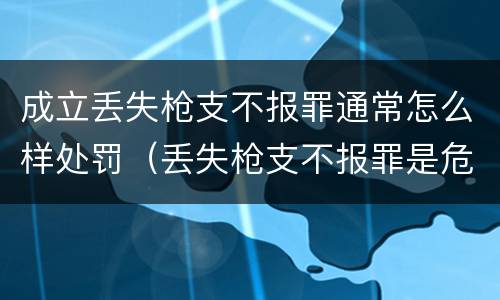 成立丢失枪支不报罪通常怎么样处罚（丢失枪支不报罪是危险犯吗）