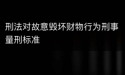 刑法对故意毁坏财物行为刑事量刑标准
