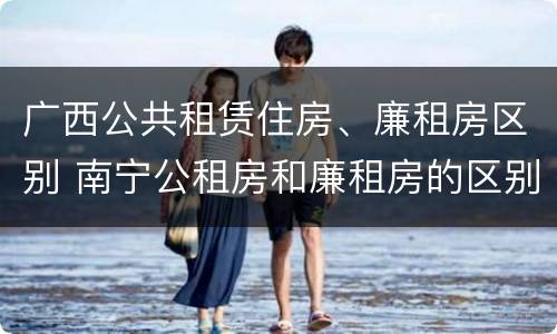 广西公共租赁住房、廉租房区别 南宁公租房和廉租房的区别