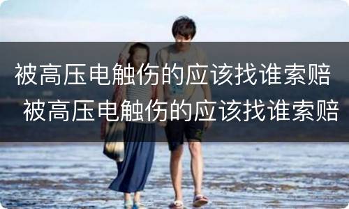 被高压电触伤的应该找谁索赔 被高压电触伤的应该找谁索赔呢