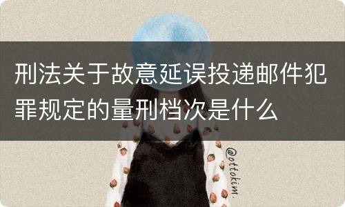 刑法关于故意延误投递邮件犯罪规定的量刑档次是什么