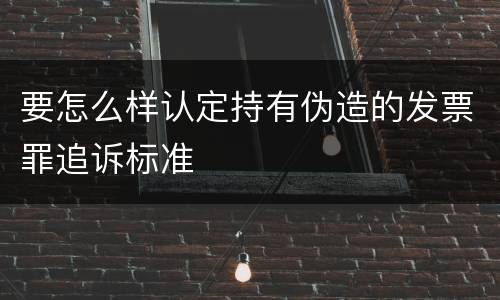 要怎么样认定持有伪造的发票罪追诉标准
