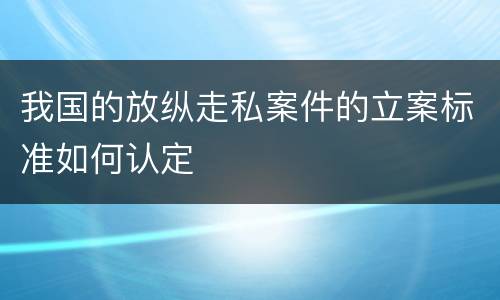 我国的放纵走私案件的立案标准如何认定