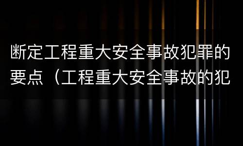 断定工程重大安全事故犯罪的要点（工程重大安全事故的犯罪主体是）