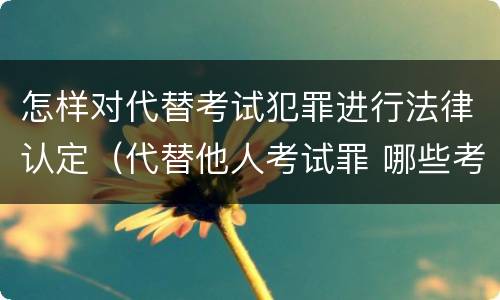 怎样对代替考试犯罪进行法律认定（代替他人考试罪 哪些考试）